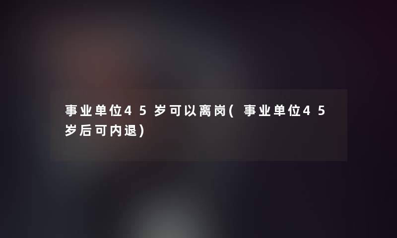 事业单位45岁可以离岗(事业单位45岁后可内退) 事业单位45岁可以离岗(事业单位45岁后可内退)