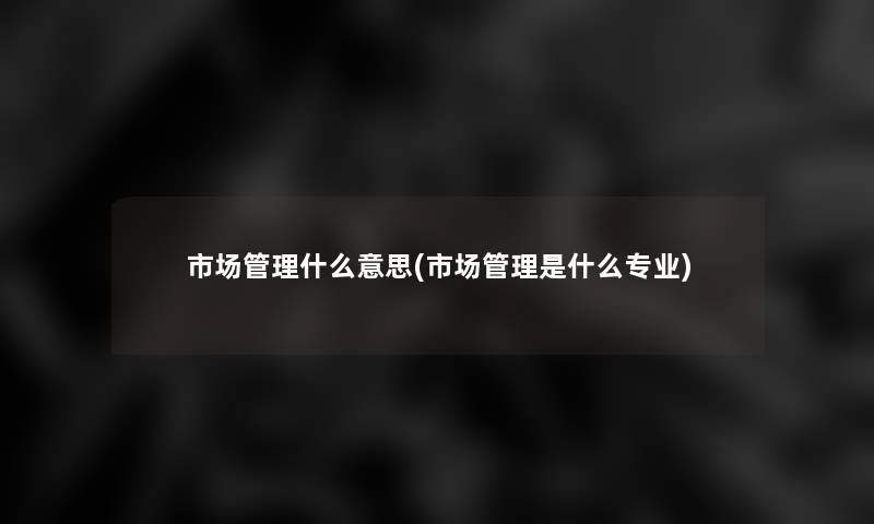 市场管理什么意思(市场管理是什么专业) 市场管理什么意思(市场管理是什么专业)