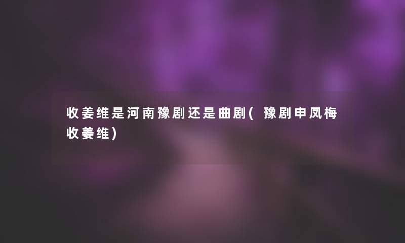 收姜维是河南豫剧还是曲剧(豫剧申凤梅收姜维) 收姜维是河南豫剧还是曲剧(豫剧申凤梅收姜维)