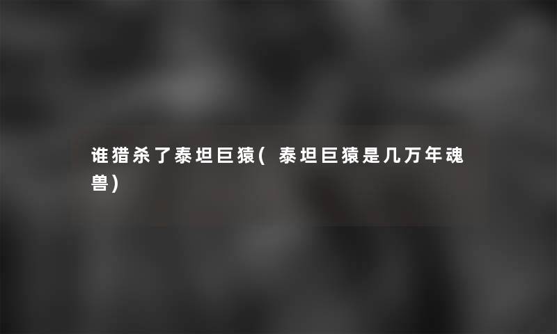 谁猎杀了泰坦巨猿(泰坦巨猿是几万年魂兽) 谁猎杀了泰坦巨猿(泰坦巨猿是几万年魂兽)
