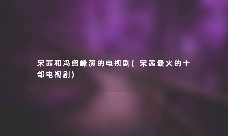 宋茜和冯绍峰演的电视剧(宋茜火的十部电视剧)