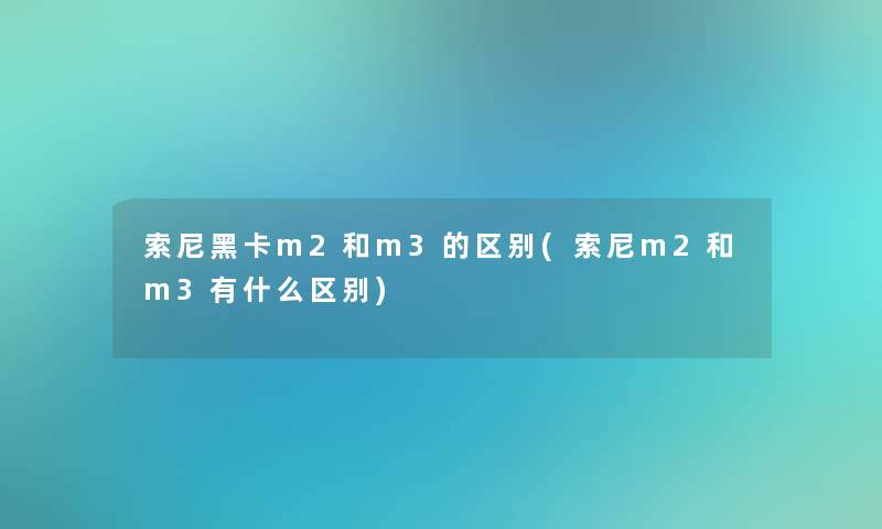 索尼黑卡m2和m3的区别(索尼m2和m3有什么区别)