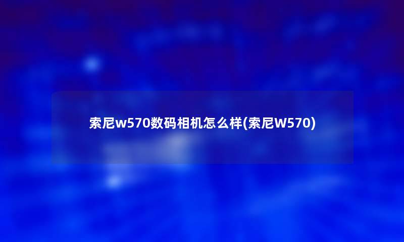 索尼w570数码相机怎么样(索尼W570) 索尼w570数码相机怎么样(索尼W570)