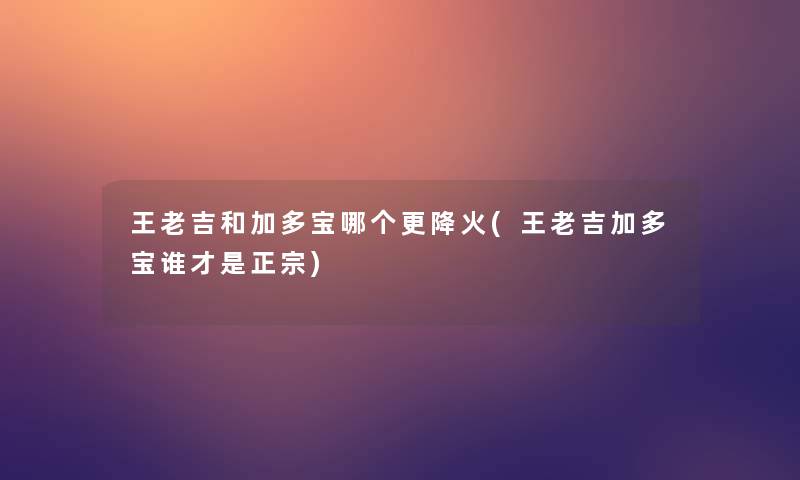 王老吉和加多宝哪个更降火(王老吉加多宝谁才是正宗)