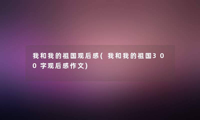 我和我的祖国观后感(我和我的祖国300字观后感作文) 我和我的祖国观后感(我和我的祖国300字观后感作文)