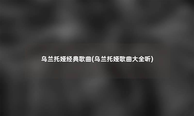 乌兰托娅经典歌曲(乌兰托娅歌曲大全听) 乌兰托娅经典歌曲(乌兰托娅歌曲大全听)