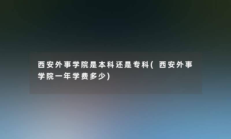 西安外事学院是本科还是专科(西安外事学院一年学费多少)