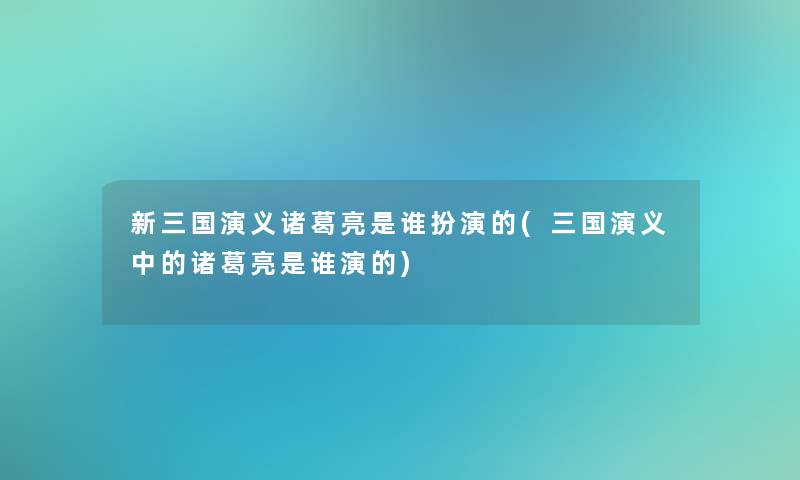 新三国演义诸葛亮是谁扮演的(三国演义中的诸葛亮是谁演的)