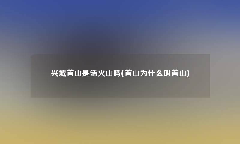 兴城首山是活火山吗(首山为什么叫首山)