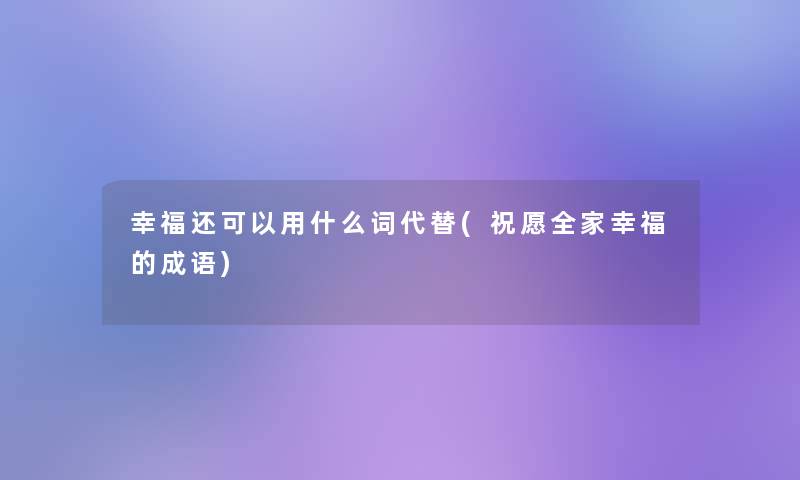 幸福还可以用什么词代替(祝愿全家幸福的成语)