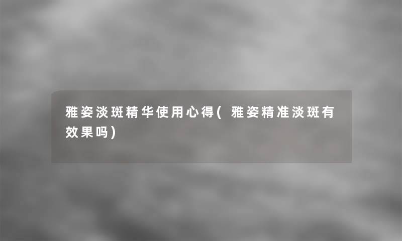 雅姿淡斑精华使用心得(雅姿精准淡斑有效果吗)