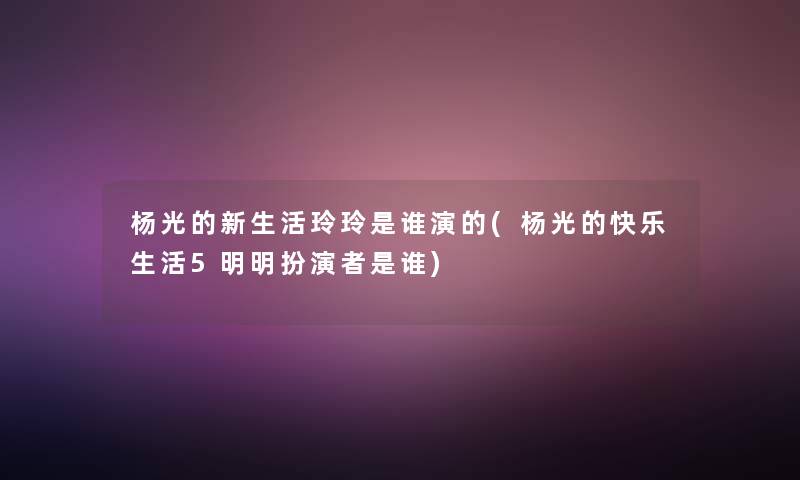 杨光的新生活玲玲是谁演的(杨光的快乐生活5明明扮演者是谁) 杨光的新生活玲玲是谁演的(杨光的快乐生活5明明扮演者是谁)