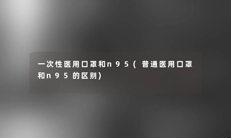 一次性医用口罩和n95(普通医用口罩和n95的区别)