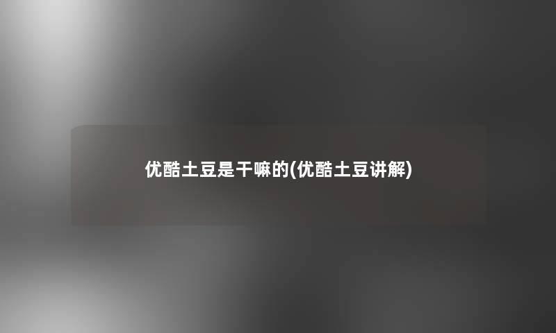 优酷土豆是干嘛的(优酷土豆讲解)