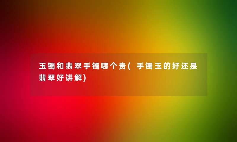 玉镯和翡翠手镯哪个贵(手镯玉的好还是翡翠好讲解)