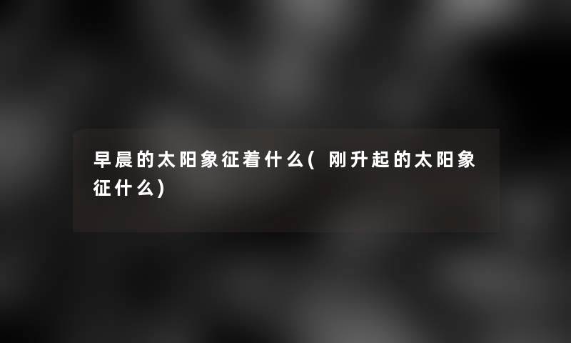 早晨的太阳象征着什么(刚升起的太阳象征什么)