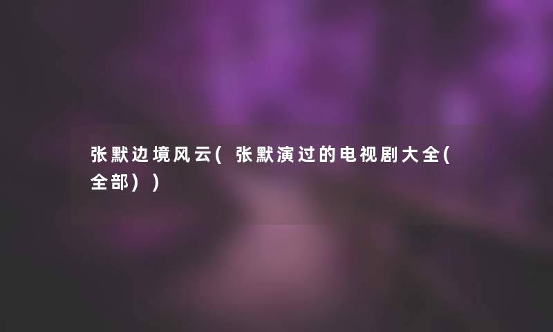 张默边境风云(张默演过的电视剧大全(整理的))