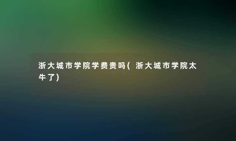 浙大城市学院学费贵吗(浙大城市学院太牛了)