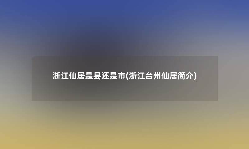 浙江仙居是县还是市(浙江台州仙居简介)
