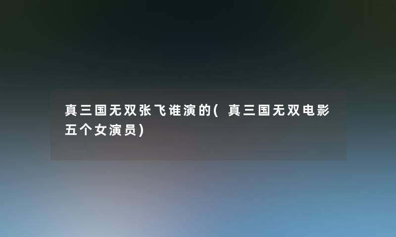 真三国无双张飞谁演的(真三国无双电影五个女演员)