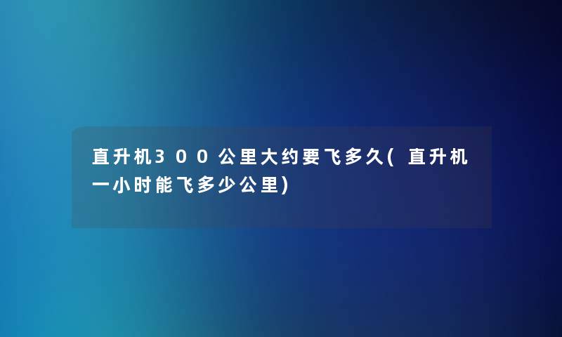 直升机300公里大约要飞多久(直升机一小时能飞多少公里)