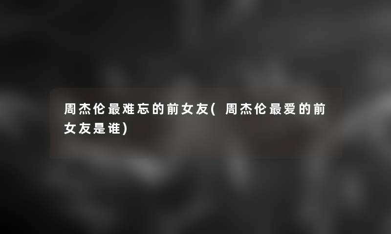 周杰伦难忘的前女友(周杰伦爱的前女友是谁)