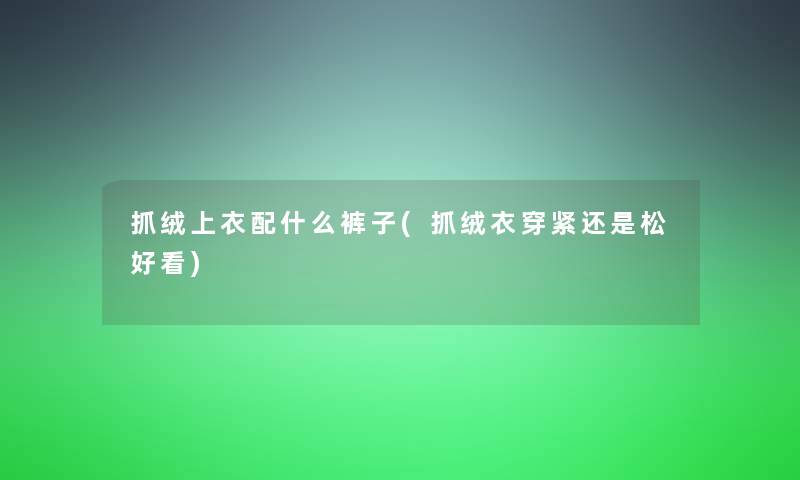 抓绒上衣配什么裤子(抓绒衣穿紧还是松好看)