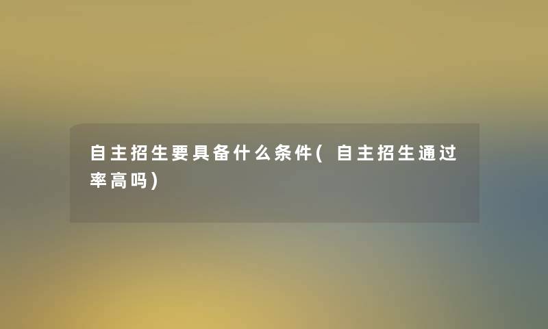 自主招生要具备什么条件(自主招生通过率高吗)