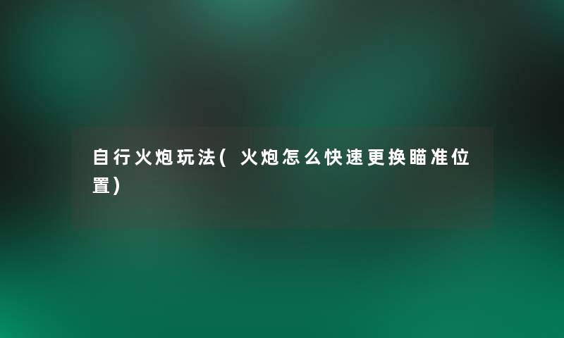 自行火炮玩法(火炮怎么快速更换瞄准位置) 自行火炮玩法(火炮怎么快速更换瞄准位置)