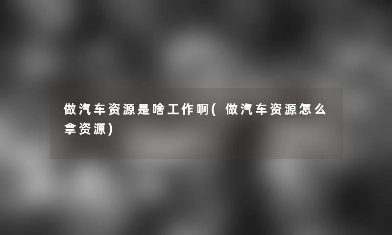 做汽车资源是啥工作啊(做汽车资源怎么拿资源)