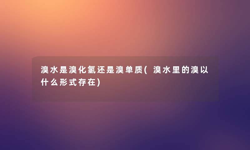 溴水是溴化氢还是溴单质(溴水里的溴以什么形式存在)