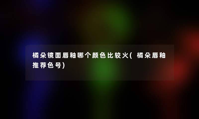 橘朵镜面唇釉哪个颜色比较火(橘朵唇釉推荐色号) 橘朵镜面唇釉哪个颜色比较火(橘朵唇釉推荐色号)