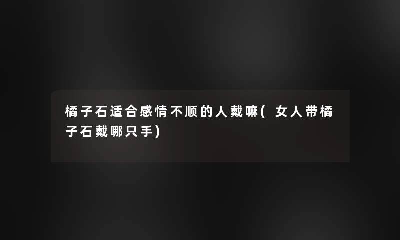 橘子石适合感情不顺的人戴嘛(女人带橘子石戴哪只手) 橘子石适合感情不顺的人戴嘛(女人带橘子石戴哪只手)