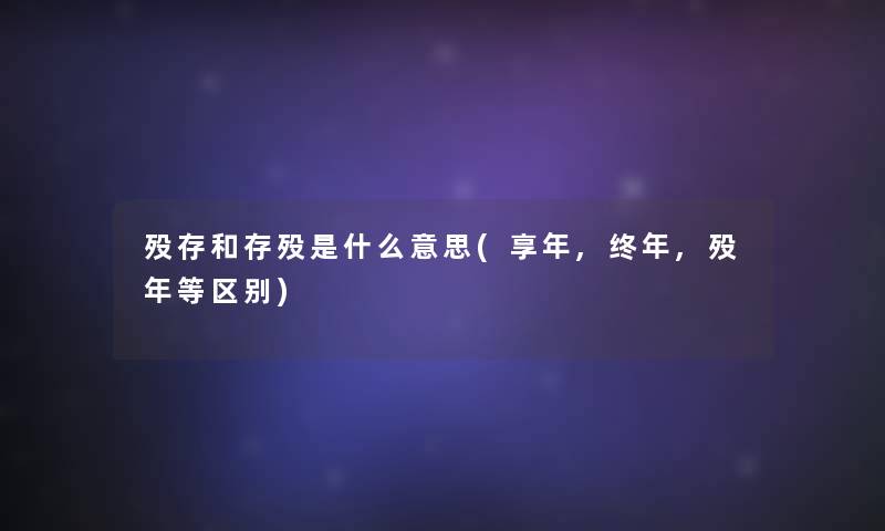 殁存和存殁是什么意思(享年,终年,殁年等区别) 殁存和存殁是什么意思(享年,终年,殁年等区别)